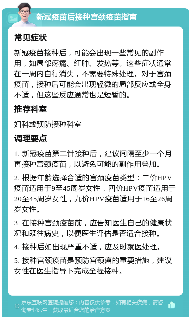 新冠疫苗后接种宫颈疫苗指南 常见症状 新冠疫苗接种后，可能会出现一些常见的副作用，如局部疼痛、红肿、发热等。这些症状通常在一周内自行消失，不需要特殊处理。对于宫颈疫苗，接种后可能会出现轻微的局部反应或全身不适，但这些反应通常也是短暂的。 推荐科室 妇科或预防接种科室 调理要点 1. 新冠疫苗第二针接种后，建议间隔至少一个月再接种宫颈疫苗，以避免可能的副作用叠加。 2. 根据年龄选择合适的宫颈疫苗类型：二价HPV疫苗适用于9至45周岁女性，四价HPV疫苗适用于20至45周岁女性，九价HPV疫苗适用于16至26周岁女性。 3. 在接种宫颈疫苗前，应告知医生自己的健康状况和既往病史，以便医生评估是否适合接种。 4. 接种后如出现严重不适，应及时就医处理。 5. 接种宫颈疫苗是预防宫颈癌的重要措施，建议女性在医生指导下完成全程接种。