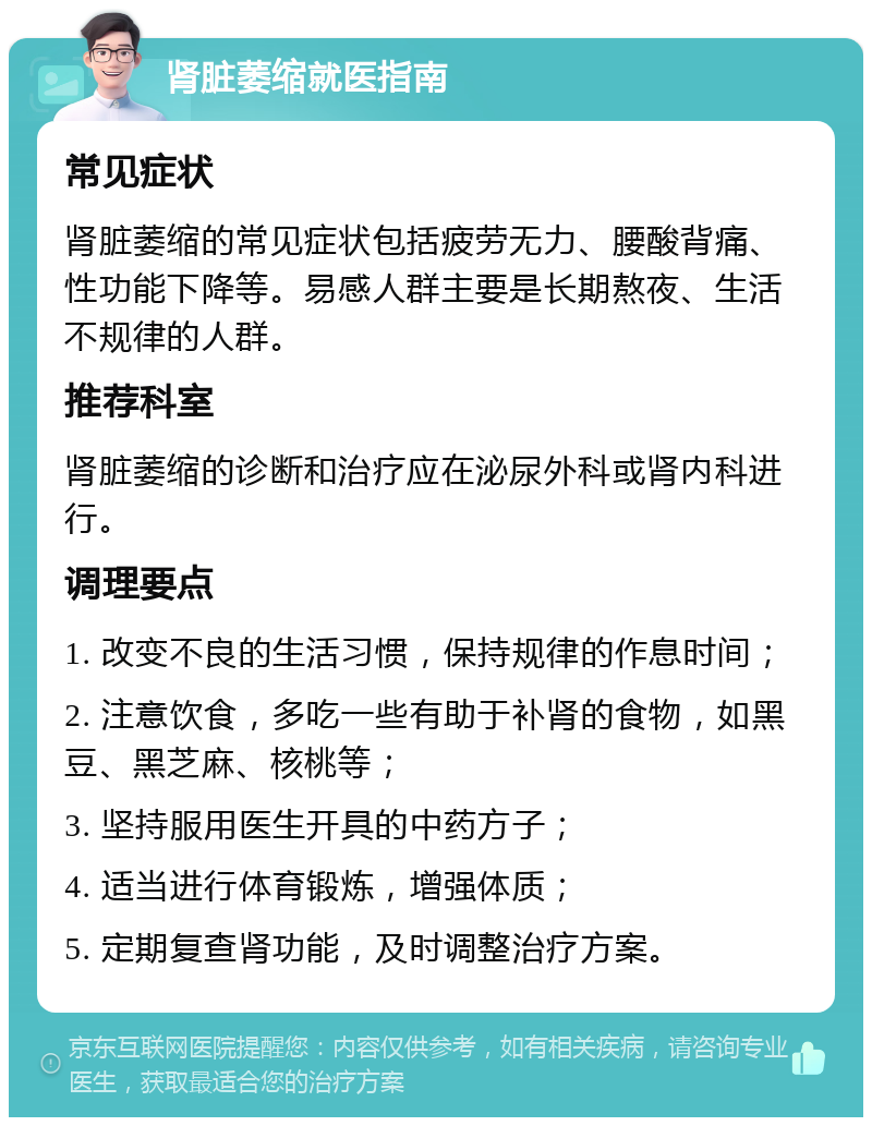 肾脏萎缩就医指南 常见症状 肾脏萎缩的常见症状包括疲劳无力、腰酸背痛、性功能下降等。易感人群主要是长期熬夜、生活不规律的人群。 推荐科室 肾脏萎缩的诊断和治疗应在泌尿外科或肾内科进行。 调理要点 1. 改变不良的生活习惯，保持规律的作息时间； 2. 注意饮食，多吃一些有助于补肾的食物，如黑豆、黑芝麻、核桃等； 3. 坚持服用医生开具的中药方子； 4. 适当进行体育锻炼，增强体质； 5. 定期复查肾功能，及时调整治疗方案。