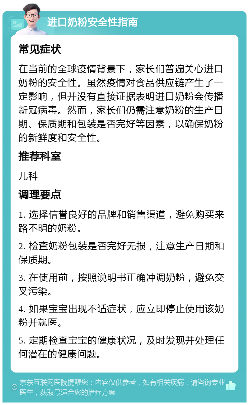 进口奶粉安全性指南 常见症状 在当前的全球疫情背景下，家长们普遍关心进口奶粉的安全性。虽然疫情对食品供应链产生了一定影响，但并没有直接证据表明进口奶粉会传播新冠病毒。然而，家长们仍需注意奶粉的生产日期、保质期和包装是否完好等因素，以确保奶粉的新鲜度和安全性。 推荐科室 儿科 调理要点 1. 选择信誉良好的品牌和销售渠道，避免购买来路不明的奶粉。 2. 检查奶粉包装是否完好无损，注意生产日期和保质期。 3. 在使用前，按照说明书正确冲调奶粉，避免交叉污染。 4. 如果宝宝出现不适症状，应立即停止使用该奶粉并就医。 5. 定期检查宝宝的健康状况，及时发现并处理任何潜在的健康问题。