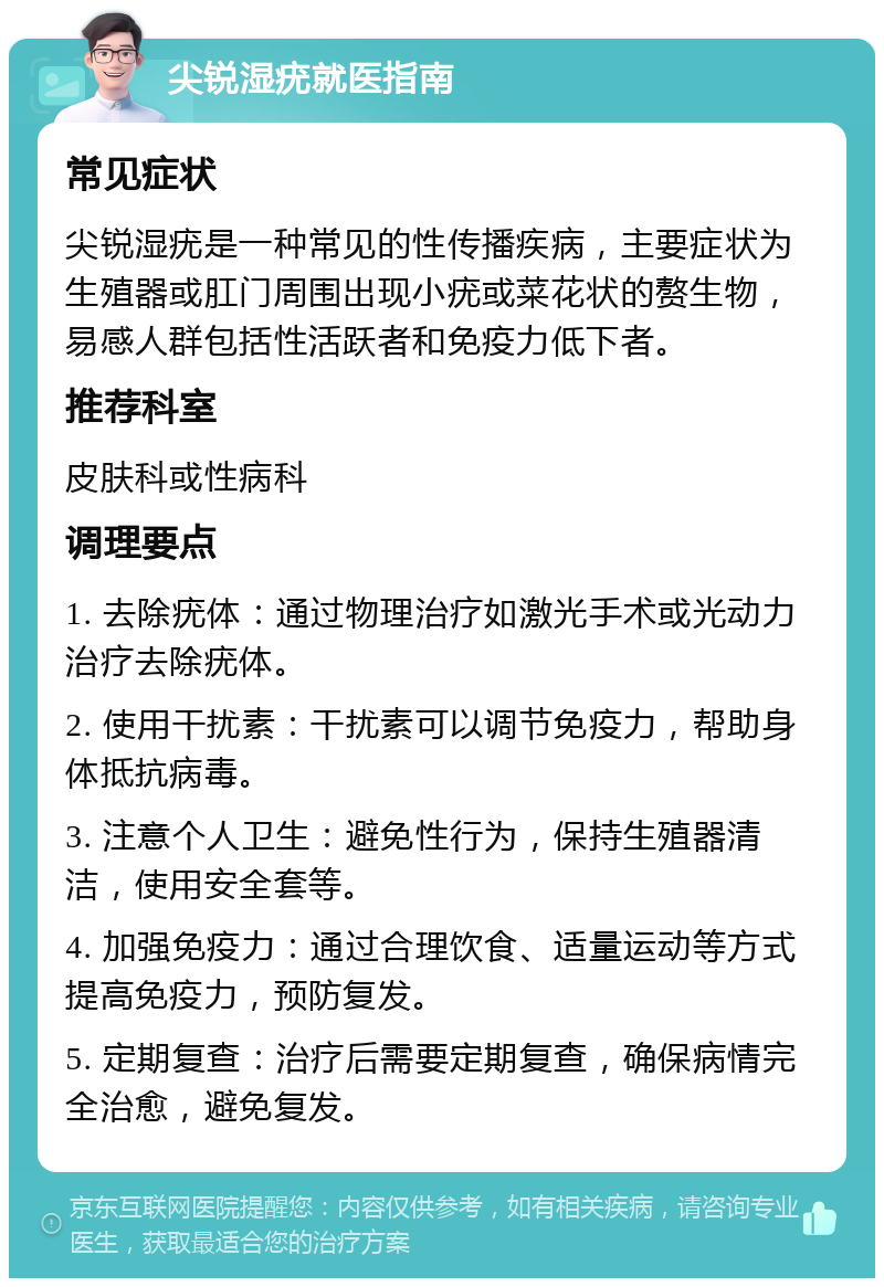 尖锐湿疣就医指南 常见症状 尖锐湿疣是一种常见的性传播疾病，主要症状为生殖器或肛门周围出现小疣或菜花状的赘生物，易感人群包括性活跃者和免疫力低下者。 推荐科室 皮肤科或性病科 调理要点 1. 去除疣体：通过物理治疗如激光手术或光动力治疗去除疣体。 2. 使用干扰素：干扰素可以调节免疫力，帮助身体抵抗病毒。 3. 注意个人卫生：避免性行为，保持生殖器清洁，使用安全套等。 4. 加强免疫力：通过合理饮食、适量运动等方式提高免疫力，预防复发。 5. 定期复查：治疗后需要定期复查，确保病情完全治愈，避免复发。