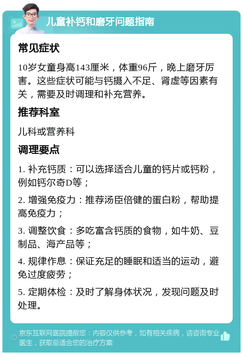 儿童补钙和磨牙问题指南 常见症状 10岁女童身高143厘米，体重96斤，晚上磨牙厉害。这些症状可能与钙摄入不足、肾虚等因素有关，需要及时调理和补充营养。 推荐科室 儿科或营养科 调理要点 1. 补充钙质：可以选择适合儿童的钙片或钙粉，例如钙尔奇D等； 2. 增强免疫力：推荐汤臣倍健的蛋白粉，帮助提高免疫力； 3. 调整饮食：多吃富含钙质的食物，如牛奶、豆制品、海产品等； 4. 规律作息：保证充足的睡眠和适当的运动，避免过度疲劳； 5. 定期体检：及时了解身体状况，发现问题及时处理。