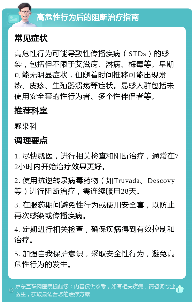 高危性行为后的阻断治疗指南 常见症状 高危性行为可能导致性传播疾病（STDs）的感染，包括但不限于艾滋病、淋病、梅毒等。早期可能无明显症状，但随着时间推移可能出现发热、皮疹、生殖器溃疡等症状。易感人群包括未使用安全套的性行为者、多个性伴侣者等。 推荐科室 感染科 调理要点 1. 尽快就医，进行相关检查和阻断治疗，通常在72小时内开始治疗效果更好。 2. 使用抗逆转录病毒药物（如Truvada、Descovy等）进行阻断治疗，需连续服用28天。 3. 在服药期间避免性行为或使用安全套，以防止再次感染或传播疾病。 4. 定期进行相关检查，确保疾病得到有效控制和治疗。 5. 加强自我保护意识，采取安全性行为，避免高危性行为的发生。