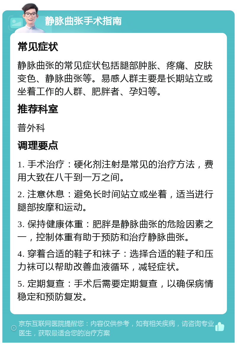 静脉曲张手术指南 常见症状 静脉曲张的常见症状包括腿部肿胀、疼痛、皮肤变色、静脉曲张等。易感人群主要是长期站立或坐着工作的人群、肥胖者、孕妇等。 推荐科室 普外科 调理要点 1. 手术治疗：硬化剂注射是常见的治疗方法，费用大致在八千到一万之间。 2. 注意休息：避免长时间站立或坐着，适当进行腿部按摩和运动。 3. 保持健康体重：肥胖是静脉曲张的危险因素之一，控制体重有助于预防和治疗静脉曲张。 4. 穿着合适的鞋子和袜子：选择合适的鞋子和压力袜可以帮助改善血液循环，减轻症状。 5. 定期复查：手术后需要定期复查，以确保病情稳定和预防复发。