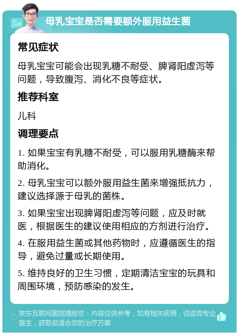 母乳宝宝是否需要额外服用益生菌 常见症状 母乳宝宝可能会出现乳糖不耐受、脾肾阳虚泻等问题，导致腹泻、消化不良等症状。 推荐科室 儿科 调理要点 1. 如果宝宝有乳糖不耐受，可以服用乳糖酶来帮助消化。 2. 母乳宝宝可以额外服用益生菌来增强抵抗力，建议选择源于母乳的菌株。 3. 如果宝宝出现脾肾阳虚泻等问题，应及时就医，根据医生的建议使用相应的方剂进行治疗。 4. 在服用益生菌或其他药物时，应遵循医生的指导，避免过量或长期使用。 5. 维持良好的卫生习惯，定期清洁宝宝的玩具和周围环境，预防感染的发生。