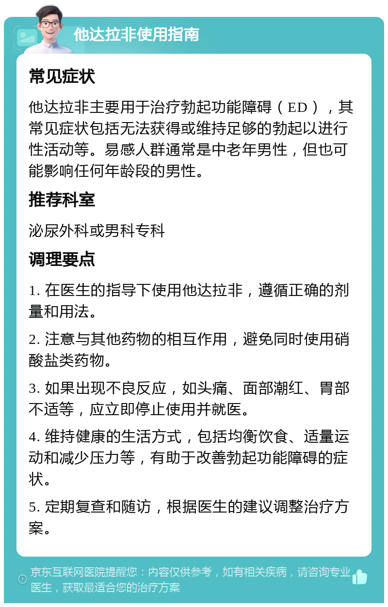 他达拉非使用指南 常见症状 他达拉非主要用于治疗勃起功能障碍（ED），其常见症状包括无法获得或维持足够的勃起以进行性活动等。易感人群通常是中老年男性，但也可能影响任何年龄段的男性。 推荐科室 泌尿外科或男科专科 调理要点 1. 在医生的指导下使用他达拉非，遵循正确的剂量和用法。 2. 注意与其他药物的相互作用，避免同时使用硝酸盐类药物。 3. 如果出现不良反应，如头痛、面部潮红、胃部不适等，应立即停止使用并就医。 4. 维持健康的生活方式，包括均衡饮食、适量运动和减少压力等，有助于改善勃起功能障碍的症状。 5. 定期复查和随访，根据医生的建议调整治疗方案。