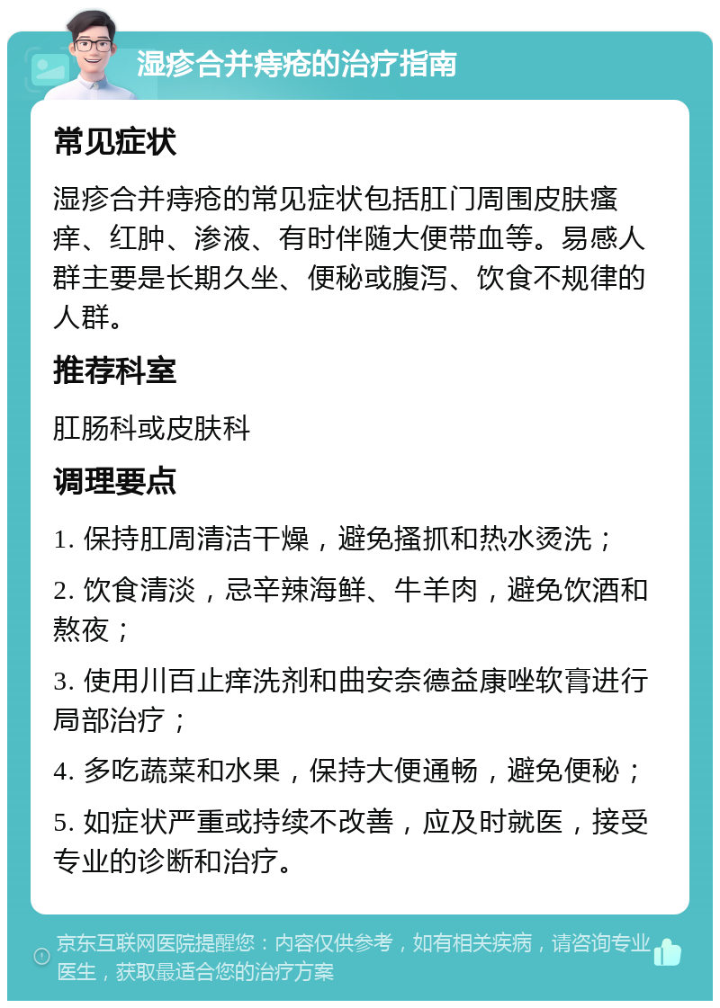 湿疹合并痔疮的治疗指南 常见症状 湿疹合并痔疮的常见症状包括肛门周围皮肤瘙痒、红肿、渗液、有时伴随大便带血等。易感人群主要是长期久坐、便秘或腹泻、饮食不规律的人群。 推荐科室 肛肠科或皮肤科 调理要点 1. 保持肛周清洁干燥，避免搔抓和热水烫洗； 2. 饮食清淡，忌辛辣海鲜、牛羊肉，避免饮酒和熬夜； 3. 使用川百止痒洗剂和曲安奈德益康唑软膏进行局部治疗； 4. 多吃蔬菜和水果，保持大便通畅，避免便秘； 5. 如症状严重或持续不改善，应及时就医，接受专业的诊断和治疗。