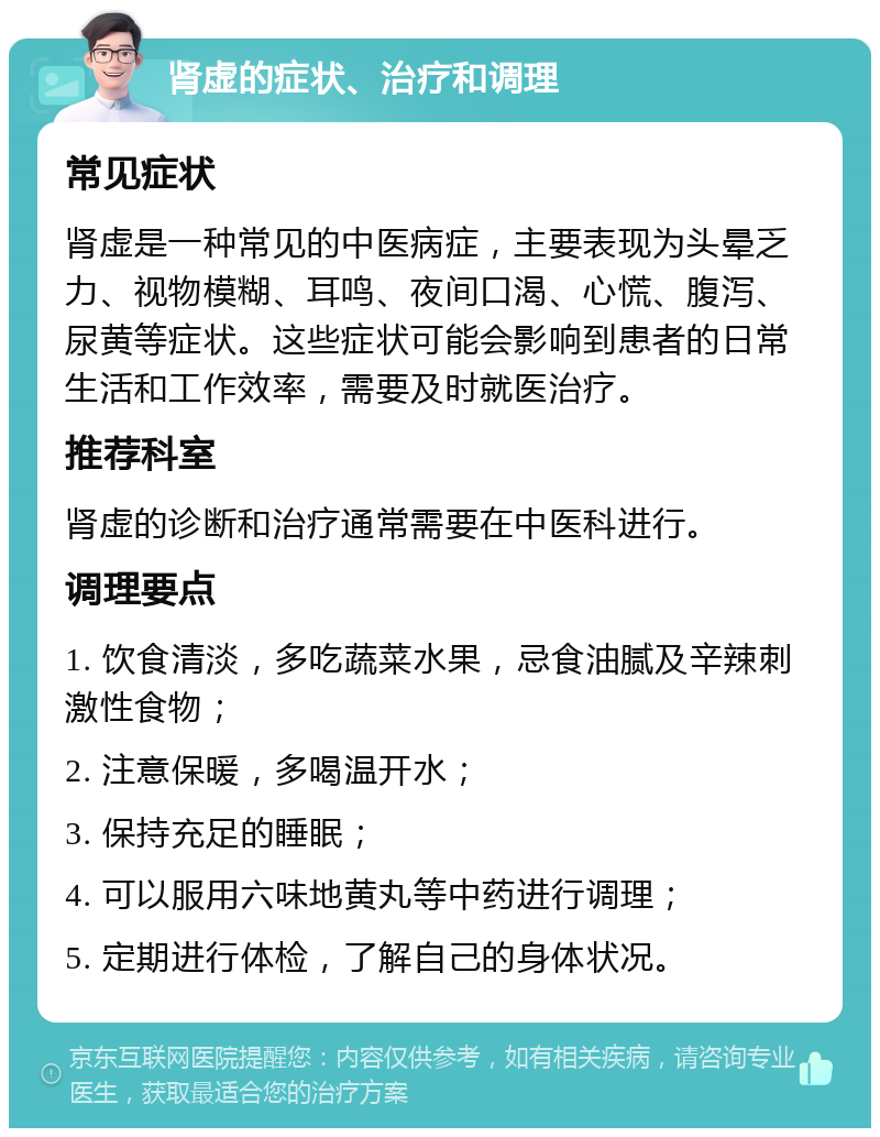 肾虚的症状、治疗和调理 常见症状 肾虚是一种常见的中医病症，主要表现为头晕乏力、视物模糊、耳鸣、夜间口渴、心慌、腹泻、尿黄等症状。这些症状可能会影响到患者的日常生活和工作效率，需要及时就医治疗。 推荐科室 肾虚的诊断和治疗通常需要在中医科进行。 调理要点 1. 饮食清淡，多吃蔬菜水果，忌食油腻及辛辣刺激性食物； 2. 注意保暖，多喝温开水； 3. 保持充足的睡眠； 4. 可以服用六味地黄丸等中药进行调理； 5. 定期进行体检，了解自己的身体状况。