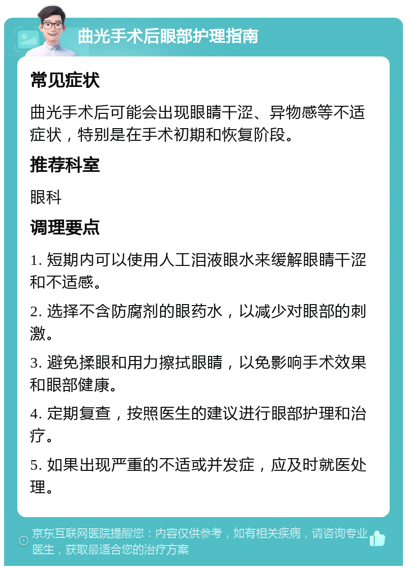 曲光手术后眼部护理指南 常见症状 曲光手术后可能会出现眼睛干涩、异物感等不适症状，特别是在手术初期和恢复阶段。 推荐科室 眼科 调理要点 1. 短期内可以使用人工泪液眼水来缓解眼睛干涩和不适感。 2. 选择不含防腐剂的眼药水，以减少对眼部的刺激。 3. 避免揉眼和用力擦拭眼睛，以免影响手术效果和眼部健康。 4. 定期复查，按照医生的建议进行眼部护理和治疗。 5. 如果出现严重的不适或并发症，应及时就医处理。