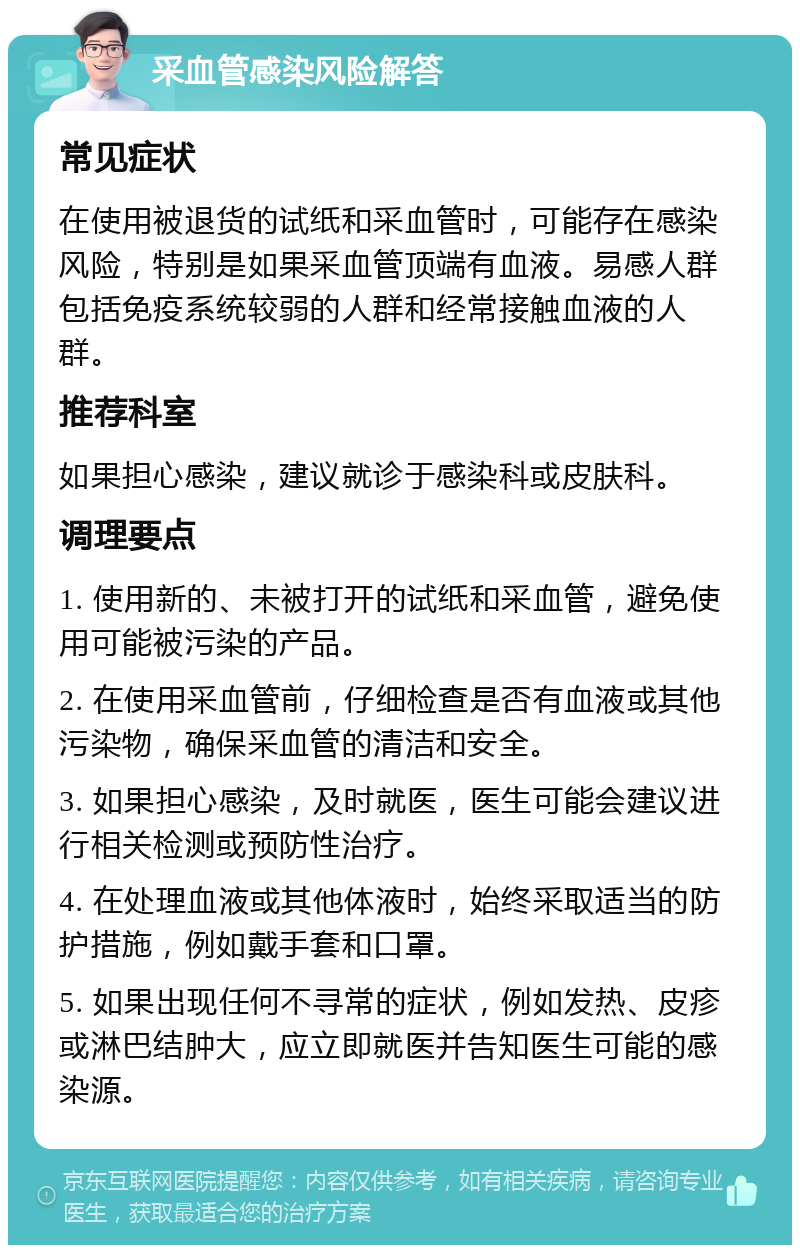 采血管感染风险解答 常见症状 在使用被退货的试纸和采血管时，可能存在感染风险，特别是如果采血管顶端有血液。易感人群包括免疫系统较弱的人群和经常接触血液的人群。 推荐科室 如果担心感染，建议就诊于感染科或皮肤科。 调理要点 1. 使用新的、未被打开的试纸和采血管，避免使用可能被污染的产品。 2. 在使用采血管前，仔细检查是否有血液或其他污染物，确保采血管的清洁和安全。 3. 如果担心感染，及时就医，医生可能会建议进行相关检测或预防性治疗。 4. 在处理血液或其他体液时，始终采取适当的防护措施，例如戴手套和口罩。 5. 如果出现任何不寻常的症状，例如发热、皮疹或淋巴结肿大，应立即就医并告知医生可能的感染源。