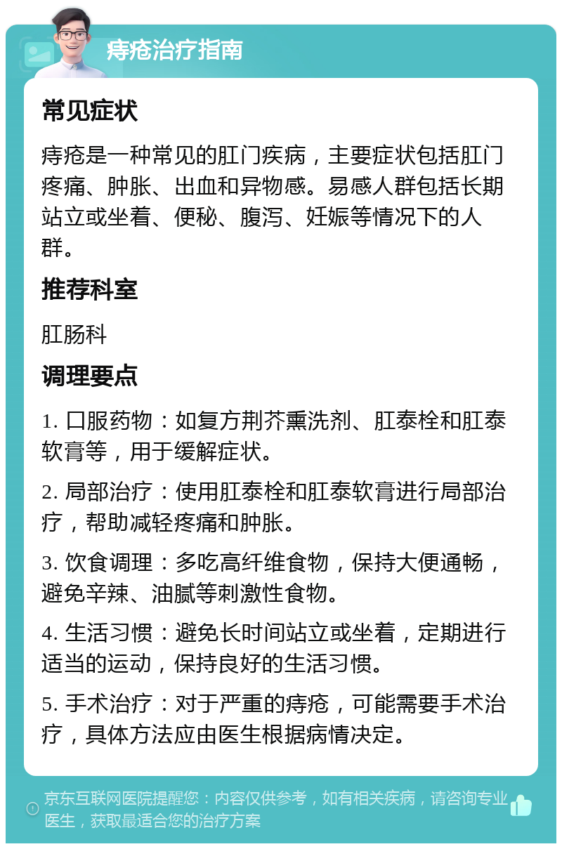 痔疮治疗指南 常见症状 痔疮是一种常见的肛门疾病，主要症状包括肛门疼痛、肿胀、出血和异物感。易感人群包括长期站立或坐着、便秘、腹泻、妊娠等情况下的人群。 推荐科室 肛肠科 调理要点 1. 口服药物：如复方荆芥熏洗剂、肛泰栓和肛泰软膏等，用于缓解症状。 2. 局部治疗：使用肛泰栓和肛泰软膏进行局部治疗，帮助减轻疼痛和肿胀。 3. 饮食调理：多吃高纤维食物，保持大便通畅，避免辛辣、油腻等刺激性食物。 4. 生活习惯：避免长时间站立或坐着，定期进行适当的运动，保持良好的生活习惯。 5. 手术治疗：对于严重的痔疮，可能需要手术治疗，具体方法应由医生根据病情决定。