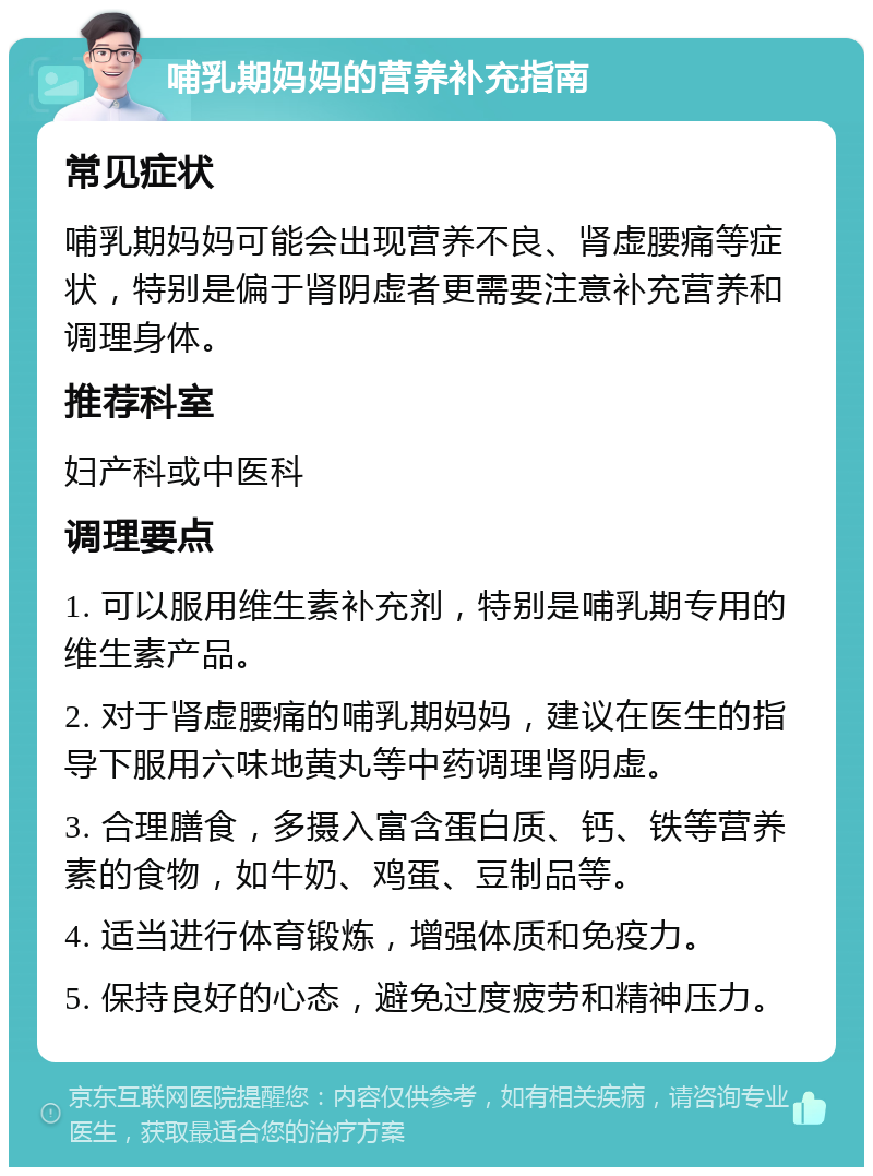 哺乳期妈妈的营养补充指南 常见症状 哺乳期妈妈可能会出现营养不良、肾虚腰痛等症状，特别是偏于肾阴虚者更需要注意补充营养和调理身体。 推荐科室 妇产科或中医科 调理要点 1. 可以服用维生素补充剂，特别是哺乳期专用的维生素产品。 2. 对于肾虚腰痛的哺乳期妈妈，建议在医生的指导下服用六味地黄丸等中药调理肾阴虚。 3. 合理膳食，多摄入富含蛋白质、钙、铁等营养素的食物，如牛奶、鸡蛋、豆制品等。 4. 适当进行体育锻炼，增强体质和免疫力。 5. 保持良好的心态，避免过度疲劳和精神压力。