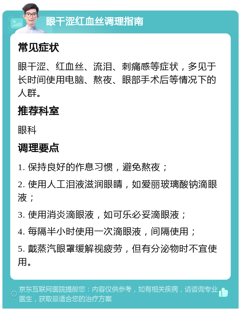 眼干涩红血丝调理指南 常见症状 眼干涩、红血丝、流泪、刺痛感等症状，多见于长时间使用电脑、熬夜、眼部手术后等情况下的人群。 推荐科室 眼科 调理要点 1. 保持良好的作息习惯，避免熬夜； 2. 使用人工泪液滋润眼睛，如爱丽玻璃酸钠滴眼液； 3. 使用消炎滴眼液，如可乐必妥滴眼液； 4. 每隔半小时使用一次滴眼液，间隔使用； 5. 戴蒸汽眼罩缓解视疲劳，但有分泌物时不宜使用。