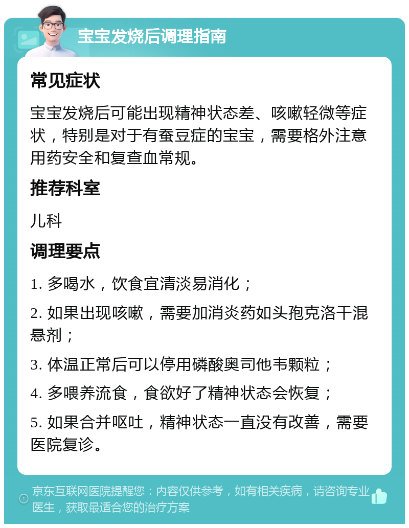 宝宝发烧后调理指南 常见症状 宝宝发烧后可能出现精神状态差、咳嗽轻微等症状，特别是对于有蚕豆症的宝宝，需要格外注意用药安全和复查血常规。 推荐科室 儿科 调理要点 1. 多喝水，饮食宜清淡易消化； 2. 如果出现咳嗽，需要加消炎药如头孢克洛干混悬剂； 3. 体温正常后可以停用磷酸奥司他韦颗粒； 4. 多喂养流食，食欲好了精神状态会恢复； 5. 如果合并呕吐，精神状态一直没有改善，需要医院复诊。