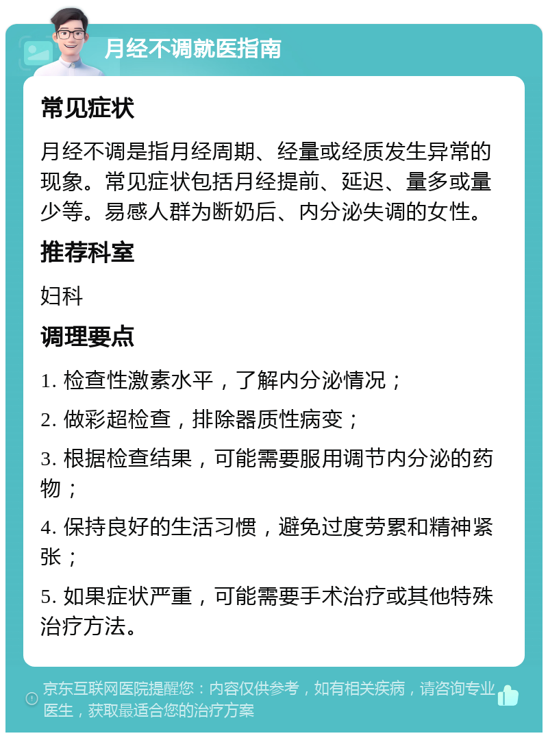 月经不调就医指南 常见症状 月经不调是指月经周期、经量或经质发生异常的现象。常见症状包括月经提前、延迟、量多或量少等。易感人群为断奶后、内分泌失调的女性。 推荐科室 妇科 调理要点 1. 检查性激素水平，了解内分泌情况； 2. 做彩超检查，排除器质性病变； 3. 根据检查结果，可能需要服用调节内分泌的药物； 4. 保持良好的生活习惯，避免过度劳累和精神紧张； 5. 如果症状严重，可能需要手术治疗或其他特殊治疗方法。