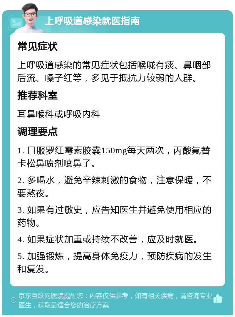 上呼吸道感染就医指南 常见症状 上呼吸道感染的常见症状包括喉咙有痰、鼻咽部后流、嗓子红等，多见于抵抗力较弱的人群。 推荐科室 耳鼻喉科或呼吸内科 调理要点 1. 口服罗红霉素胶囊150mg每天两次，丙酸氟替卡松鼻喷剂喷鼻子。 2. 多喝水，避免辛辣刺激的食物，注意保暖，不要熬夜。 3. 如果有过敏史，应告知医生并避免使用相应的药物。 4. 如果症状加重或持续不改善，应及时就医。 5. 加强锻炼，提高身体免疫力，预防疾病的发生和复发。