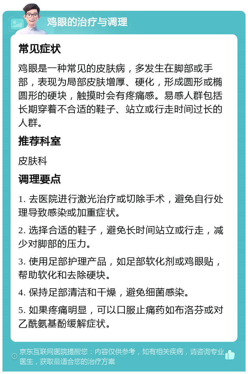 鸡眼的治疗与调理 常见症状 鸡眼是一种常见的皮肤病，多发生在脚部或手部，表现为局部皮肤增厚、硬化，形成圆形或椭圆形的硬块，触摸时会有疼痛感。易感人群包括长期穿着不合适的鞋子、站立或行走时间过长的人群。 推荐科室 皮肤科 调理要点 1. 去医院进行激光治疗或切除手术，避免自行处理导致感染或加重症状。 2. 选择合适的鞋子，避免长时间站立或行走，减少对脚部的压力。 3. 使用足部护理产品，如足部软化剂或鸡眼贴，帮助软化和去除硬块。 4. 保持足部清洁和干燥，避免细菌感染。 5. 如果疼痛明显，可以口服止痛药如布洛芬或对乙酰氨基酚缓解症状。