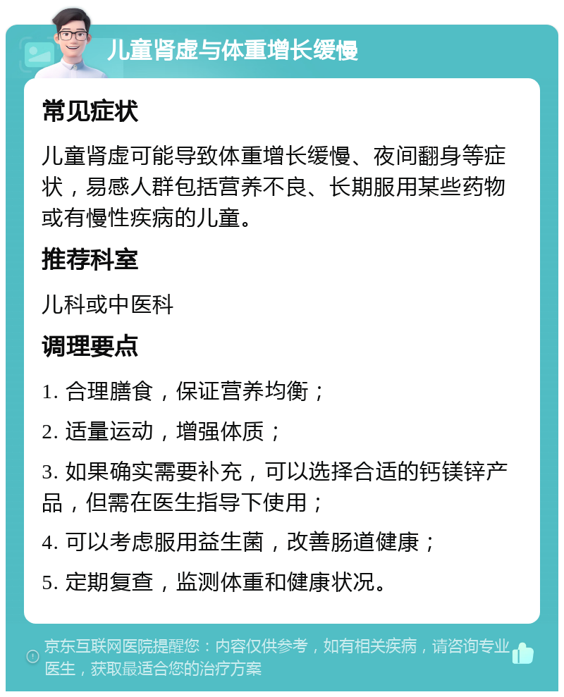 儿童肾虚与体重增长缓慢 常见症状 儿童肾虚可能导致体重增长缓慢、夜间翻身等症状，易感人群包括营养不良、长期服用某些药物或有慢性疾病的儿童。 推荐科室 儿科或中医科 调理要点 1. 合理膳食，保证营养均衡； 2. 适量运动，增强体质； 3. 如果确实需要补充，可以选择合适的钙镁锌产品，但需在医生指导下使用； 4. 可以考虑服用益生菌，改善肠道健康； 5. 定期复查，监测体重和健康状况。