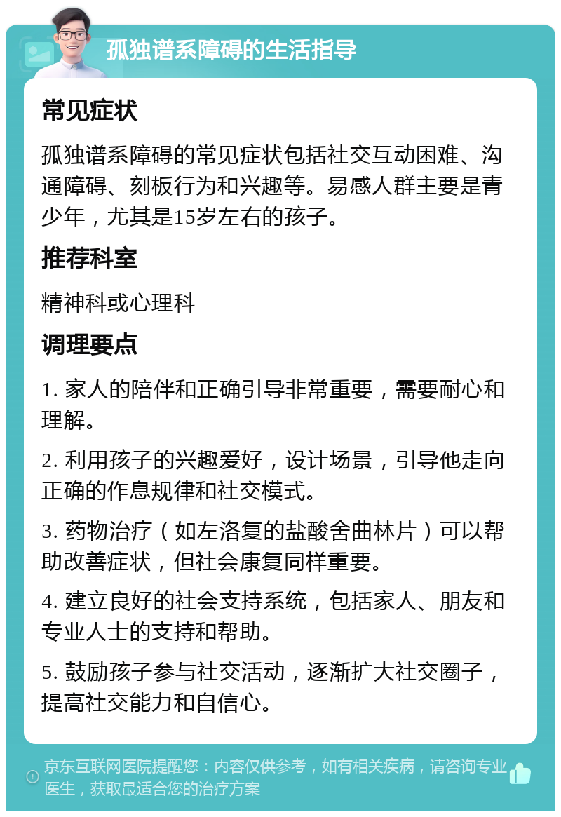 孤独谱系障碍的生活指导 常见症状 孤独谱系障碍的常见症状包括社交互动困难、沟通障碍、刻板行为和兴趣等。易感人群主要是青少年，尤其是15岁左右的孩子。 推荐科室 精神科或心理科 调理要点 1. 家人的陪伴和正确引导非常重要，需要耐心和理解。 2. 利用孩子的兴趣爱好，设计场景，引导他走向正确的作息规律和社交模式。 3. 药物治疗（如左洛复的盐酸舍曲林片）可以帮助改善症状，但社会康复同样重要。 4. 建立良好的社会支持系统，包括家人、朋友和专业人士的支持和帮助。 5. 鼓励孩子参与社交活动，逐渐扩大社交圈子，提高社交能力和自信心。