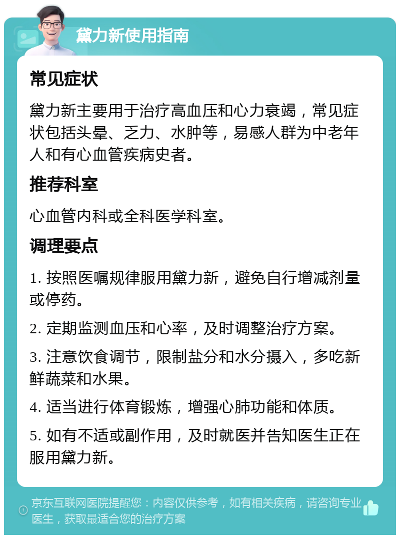 黛力新使用指南 常见症状 黛力新主要用于治疗高血压和心力衰竭，常见症状包括头晕、乏力、水肿等，易感人群为中老年人和有心血管疾病史者。 推荐科室 心血管内科或全科医学科室。 调理要点 1. 按照医嘱规律服用黛力新，避免自行增减剂量或停药。 2. 定期监测血压和心率，及时调整治疗方案。 3. 注意饮食调节，限制盐分和水分摄入，多吃新鲜蔬菜和水果。 4. 适当进行体育锻炼，增强心肺功能和体质。 5. 如有不适或副作用，及时就医并告知医生正在服用黛力新。