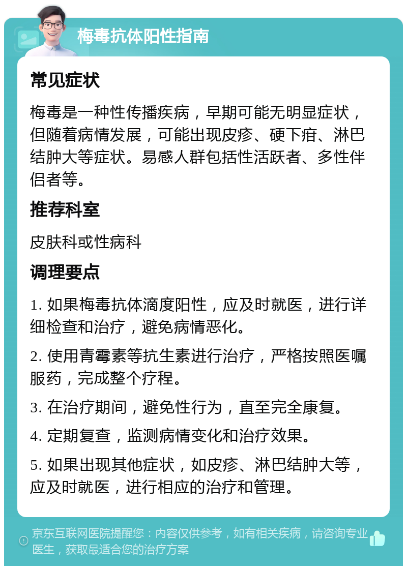 梅毒抗体阳性指南 常见症状 梅毒是一种性传播疾病，早期可能无明显症状，但随着病情发展，可能出现皮疹、硬下疳、淋巴结肿大等症状。易感人群包括性活跃者、多性伴侣者等。 推荐科室 皮肤科或性病科 调理要点 1. 如果梅毒抗体滴度阳性，应及时就医，进行详细检查和治疗，避免病情恶化。 2. 使用青霉素等抗生素进行治疗，严格按照医嘱服药，完成整个疗程。 3. 在治疗期间，避免性行为，直至完全康复。 4. 定期复查，监测病情变化和治疗效果。 5. 如果出现其他症状，如皮疹、淋巴结肿大等，应及时就医，进行相应的治疗和管理。