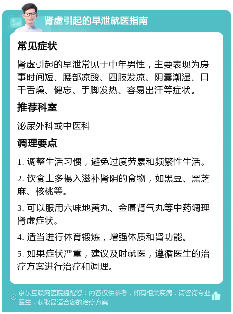 肾虚引起的早泄就医指南 常见症状 肾虚引起的早泄常见于中年男性，主要表现为房事时间短、腰部凉酸、四肢发凉、阴囊潮湿、口干舌燥、健忘、手脚发热、容易出汗等症状。 推荐科室 泌尿外科或中医科 调理要点 1. 调整生活习惯，避免过度劳累和频繁性生活。 2. 饮食上多摄入滋补肾阴的食物，如黑豆、黑芝麻、核桃等。 3. 可以服用六味地黄丸、金匮肾气丸等中药调理肾虚症状。 4. 适当进行体育锻炼，增强体质和肾功能。 5. 如果症状严重，建议及时就医，遵循医生的治疗方案进行治疗和调理。