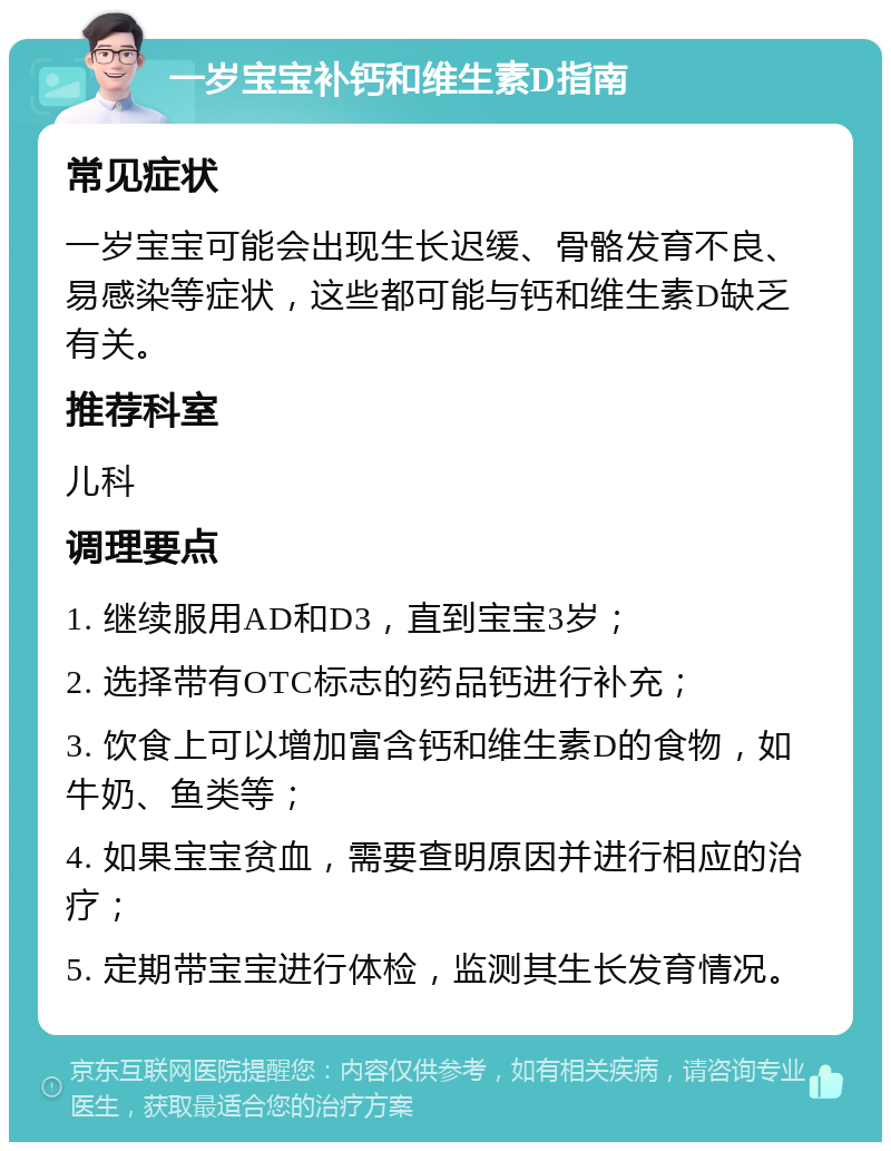 一岁宝宝补钙和维生素D指南 常见症状 一岁宝宝可能会出现生长迟缓、骨骼发育不良、易感染等症状，这些都可能与钙和维生素D缺乏有关。 推荐科室 儿科 调理要点 1. 继续服用AD和D3，直到宝宝3岁； 2. 选择带有OTC标志的药品钙进行补充； 3. 饮食上可以增加富含钙和维生素D的食物，如牛奶、鱼类等； 4. 如果宝宝贫血，需要查明原因并进行相应的治疗； 5. 定期带宝宝进行体检，监测其生长发育情况。