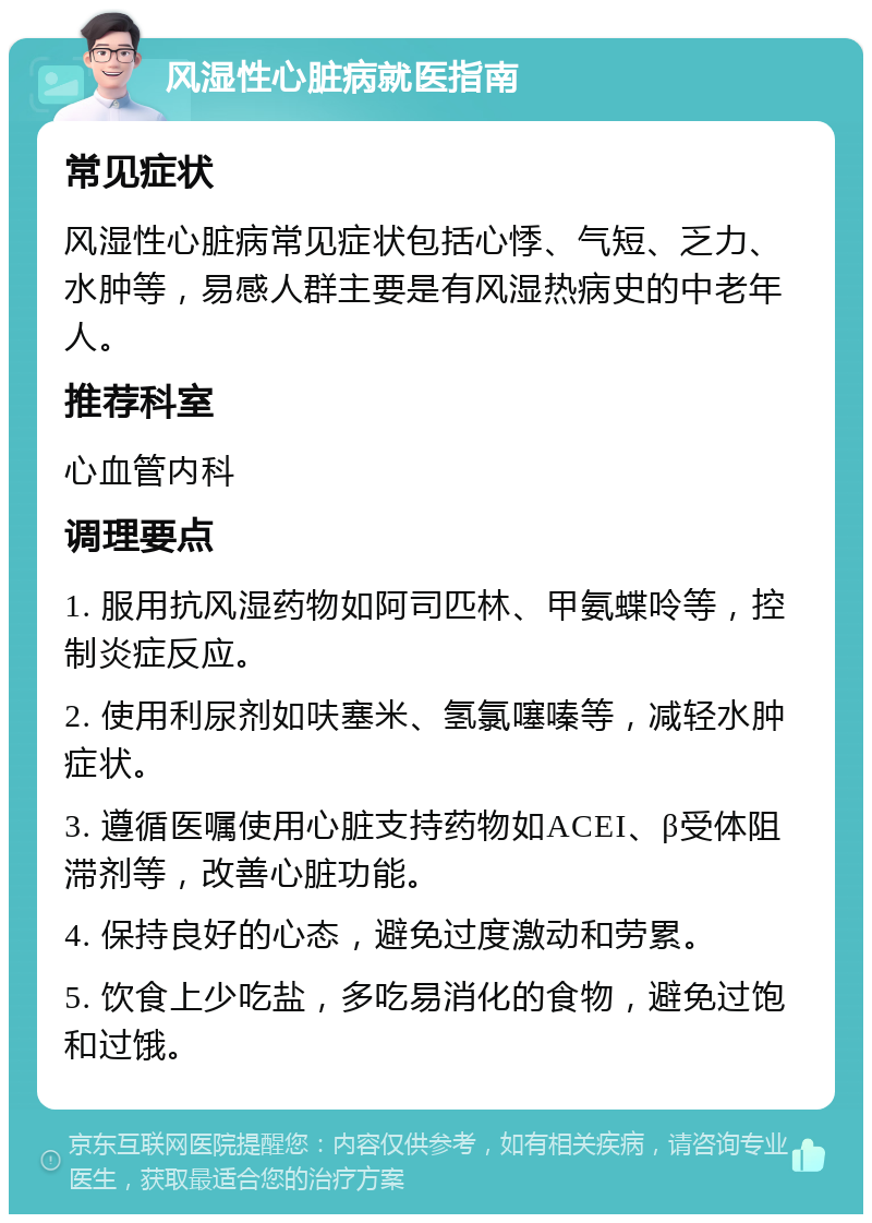 风湿性心脏病就医指南 常见症状 风湿性心脏病常见症状包括心悸、气短、乏力、水肿等，易感人群主要是有风湿热病史的中老年人。 推荐科室 心血管内科 调理要点 1. 服用抗风湿药物如阿司匹林、甲氨蝶呤等，控制炎症反应。 2. 使用利尿剂如呋塞米、氢氯噻嗪等，减轻水肿症状。 3. 遵循医嘱使用心脏支持药物如ACEI、β受体阻滞剂等，改善心脏功能。 4. 保持良好的心态，避免过度激动和劳累。 5. 饮食上少吃盐，多吃易消化的食物，避免过饱和过饿。