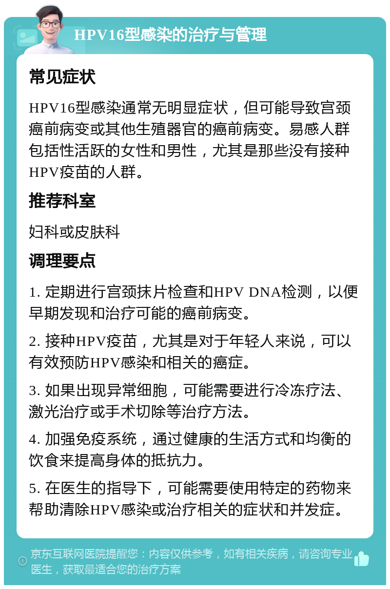 HPV16型感染的治疗与管理 常见症状 HPV16型感染通常无明显症状，但可能导致宫颈癌前病变或其他生殖器官的癌前病变。易感人群包括性活跃的女性和男性，尤其是那些没有接种HPV疫苗的人群。 推荐科室 妇科或皮肤科 调理要点 1. 定期进行宫颈抹片检查和HPV DNA检测，以便早期发现和治疗可能的癌前病变。 2. 接种HPV疫苗，尤其是对于年轻人来说，可以有效预防HPV感染和相关的癌症。 3. 如果出现异常细胞，可能需要进行冷冻疗法、激光治疗或手术切除等治疗方法。 4. 加强免疫系统，通过健康的生活方式和均衡的饮食来提高身体的抵抗力。 5. 在医生的指导下，可能需要使用特定的药物来帮助清除HPV感染或治疗相关的症状和并发症。