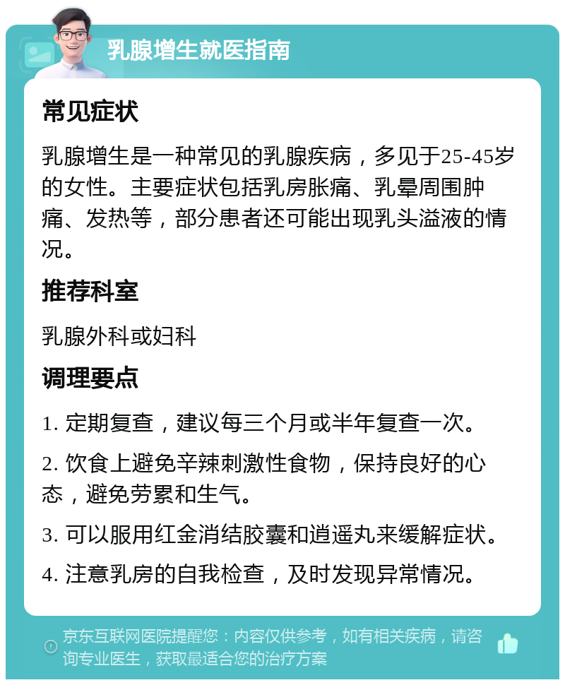 乳腺增生就医指南 常见症状 乳腺增生是一种常见的乳腺疾病，多见于25-45岁的女性。主要症状包括乳房胀痛、乳晕周围肿痛、发热等，部分患者还可能出现乳头溢液的情况。 推荐科室 乳腺外科或妇科 调理要点 1. 定期复查，建议每三个月或半年复查一次。 2. 饮食上避免辛辣刺激性食物，保持良好的心态，避免劳累和生气。 3. 可以服用红金消结胶囊和逍遥丸来缓解症状。 4. 注意乳房的自我检查，及时发现异常情况。