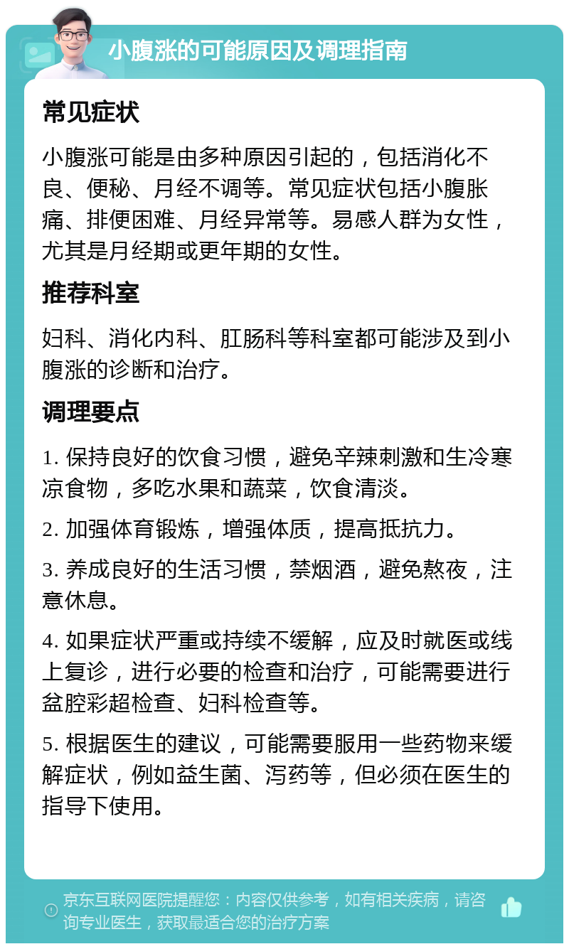 小腹涨的可能原因及调理指南 常见症状 小腹涨可能是由多种原因引起的，包括消化不良、便秘、月经不调等。常见症状包括小腹胀痛、排便困难、月经异常等。易感人群为女性，尤其是月经期或更年期的女性。 推荐科室 妇科、消化内科、肛肠科等科室都可能涉及到小腹涨的诊断和治疗。 调理要点 1. 保持良好的饮食习惯，避免辛辣刺激和生冷寒凉食物，多吃水果和蔬菜，饮食清淡。 2. 加强体育锻炼，增强体质，提高抵抗力。 3. 养成良好的生活习惯，禁烟酒，避免熬夜，注意休息。 4. 如果症状严重或持续不缓解，应及时就医或线上复诊，进行必要的检查和治疗，可能需要进行盆腔彩超检查、妇科检查等。 5. 根据医生的建议，可能需要服用一些药物来缓解症状，例如益生菌、泻药等，但必须在医生的指导下使用。