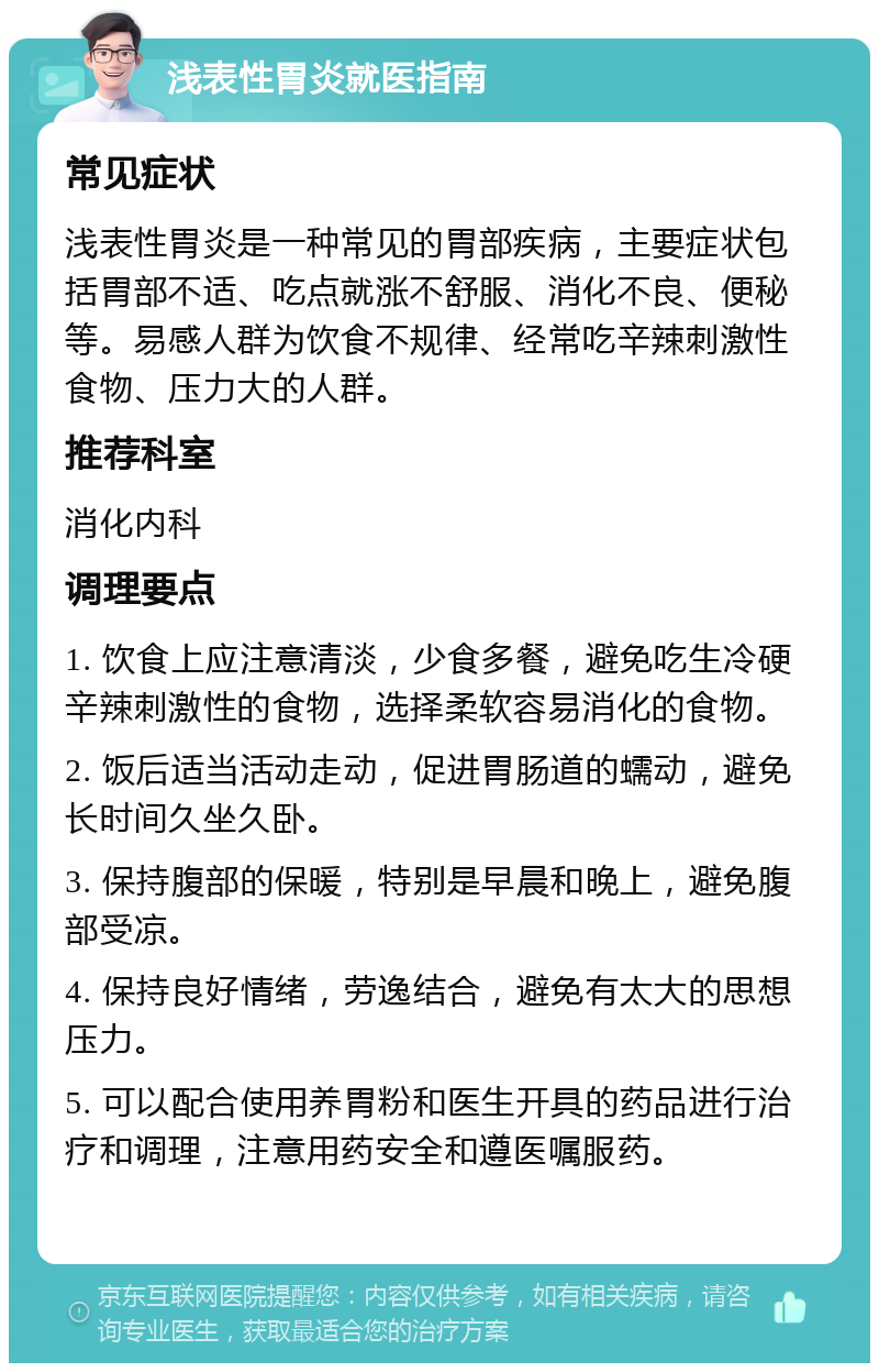 浅表性胃炎就医指南 常见症状 浅表性胃炎是一种常见的胃部疾病，主要症状包括胃部不适、吃点就涨不舒服、消化不良、便秘等。易感人群为饮食不规律、经常吃辛辣刺激性食物、压力大的人群。 推荐科室 消化内科 调理要点 1. 饮食上应注意清淡，少食多餐，避免吃生冷硬辛辣刺激性的食物，选择柔软容易消化的食物。 2. 饭后适当活动走动，促进胃肠道的蠕动，避免长时间久坐久卧。 3. 保持腹部的保暖，特别是早晨和晚上，避免腹部受凉。 4. 保持良好情绪，劳逸结合，避免有太大的思想压力。 5. 可以配合使用养胃粉和医生开具的药品进行治疗和调理，注意用药安全和遵医嘱服药。