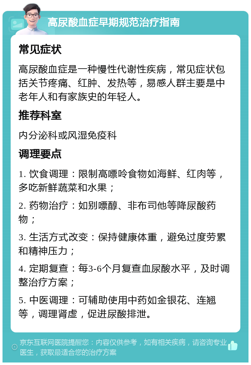 高尿酸血症早期规范治疗指南 常见症状 高尿酸血症是一种慢性代谢性疾病，常见症状包括关节疼痛、红肿、发热等，易感人群主要是中老年人和有家族史的年轻人。 推荐科室 内分泌科或风湿免疫科 调理要点 1. 饮食调理：限制高嘌呤食物如海鲜、红肉等，多吃新鲜蔬菜和水果； 2. 药物治疗：如别嘌醇、非布司他等降尿酸药物； 3. 生活方式改变：保持健康体重，避免过度劳累和精神压力； 4. 定期复查：每3-6个月复查血尿酸水平，及时调整治疗方案； 5. 中医调理：可辅助使用中药如金银花、连翘等，调理肾虚，促进尿酸排泄。