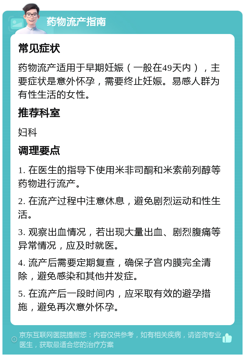 药物流产指南 常见症状 药物流产适用于早期妊娠（一般在49天内），主要症状是意外怀孕，需要终止妊娠。易感人群为有性生活的女性。 推荐科室 妇科 调理要点 1. 在医生的指导下使用米非司酮和米索前列醇等药物进行流产。 2. 在流产过程中注意休息，避免剧烈运动和性生活。 3. 观察出血情况，若出现大量出血、剧烈腹痛等异常情况，应及时就医。 4. 流产后需要定期复查，确保子宫内膜完全清除，避免感染和其他并发症。 5. 在流产后一段时间内，应采取有效的避孕措施，避免再次意外怀孕。