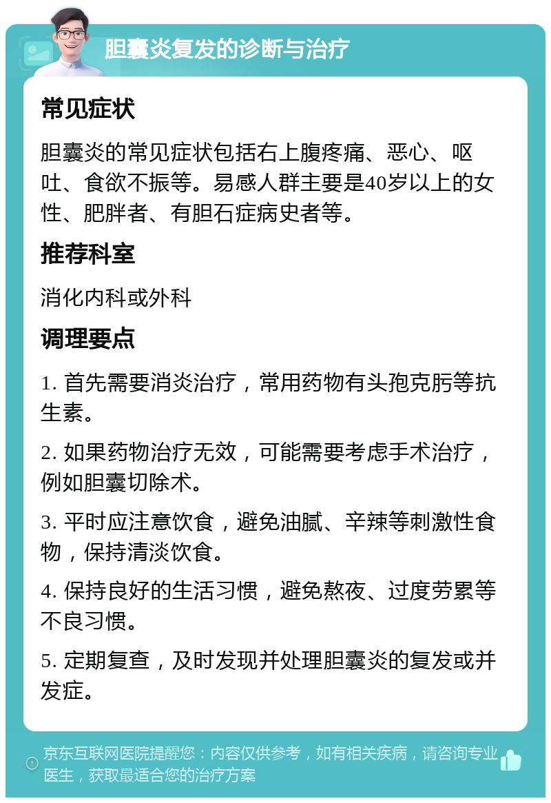 胆囊炎复发的诊断与治疗 常见症状 胆囊炎的常见症状包括右上腹疼痛、恶心、呕吐、食欲不振等。易感人群主要是40岁以上的女性、肥胖者、有胆石症病史者等。 推荐科室 消化内科或外科 调理要点 1. 首先需要消炎治疗，常用药物有头孢克肟等抗生素。 2. 如果药物治疗无效，可能需要考虑手术治疗，例如胆囊切除术。 3. 平时应注意饮食，避免油腻、辛辣等刺激性食物，保持清淡饮食。 4. 保持良好的生活习惯，避免熬夜、过度劳累等不良习惯。 5. 定期复查，及时发现并处理胆囊炎的复发或并发症。