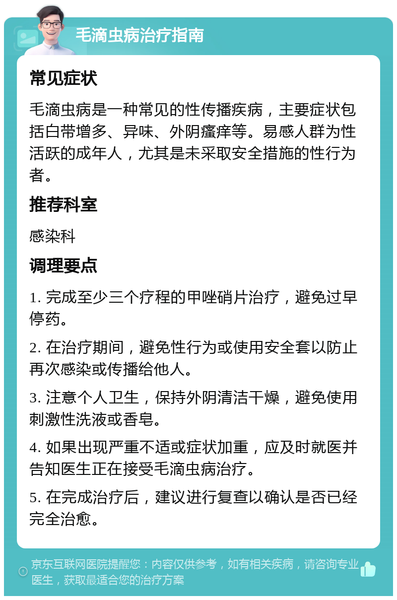 毛滴虫病治疗指南 常见症状 毛滴虫病是一种常见的性传播疾病，主要症状包括白带增多、异味、外阴瘙痒等。易感人群为性活跃的成年人，尤其是未采取安全措施的性行为者。 推荐科室 感染科 调理要点 1. 完成至少三个疗程的甲唑硝片治疗，避免过早停药。 2. 在治疗期间，避免性行为或使用安全套以防止再次感染或传播给他人。 3. 注意个人卫生，保持外阴清洁干燥，避免使用刺激性洗液或香皂。 4. 如果出现严重不适或症状加重，应及时就医并告知医生正在接受毛滴虫病治疗。 5. 在完成治疗后，建议进行复查以确认是否已经完全治愈。