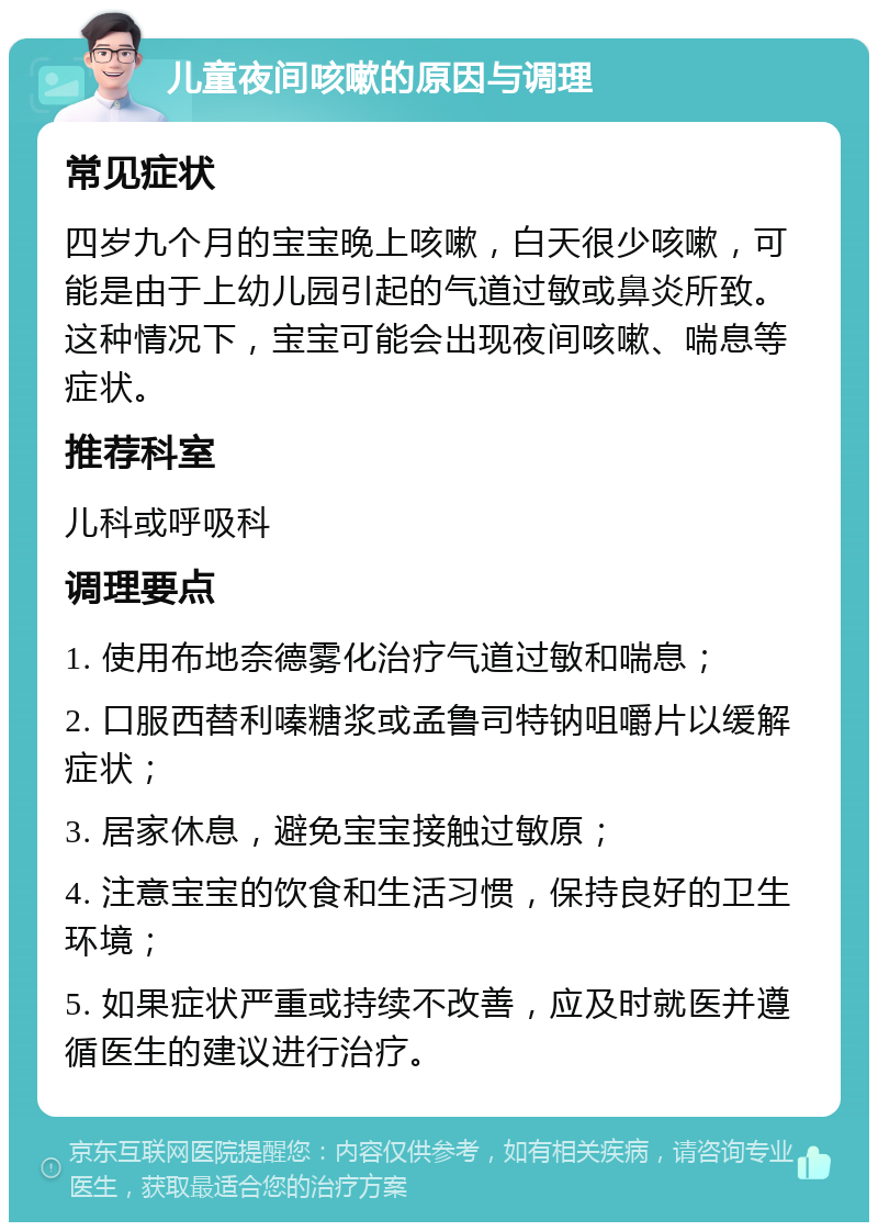 儿童夜间咳嗽的原因与调理 常见症状 四岁九个月的宝宝晚上咳嗽，白天很少咳嗽，可能是由于上幼儿园引起的气道过敏或鼻炎所致。这种情况下，宝宝可能会出现夜间咳嗽、喘息等症状。 推荐科室 儿科或呼吸科 调理要点 1. 使用布地奈德雾化治疗气道过敏和喘息； 2. 口服西替利嗪糖浆或孟鲁司特钠咀嚼片以缓解症状； 3. 居家休息，避免宝宝接触过敏原； 4. 注意宝宝的饮食和生活习惯，保持良好的卫生环境； 5. 如果症状严重或持续不改善，应及时就医并遵循医生的建议进行治疗。