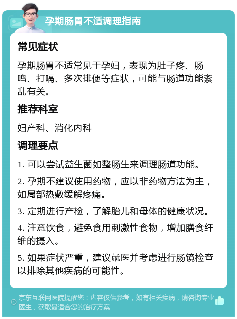 孕期肠胃不适调理指南 常见症状 孕期肠胃不适常见于孕妇，表现为肚子疼、肠鸣、打嗝、多次排便等症状，可能与肠道功能紊乱有关。 推荐科室 妇产科、消化内科 调理要点 1. 可以尝试益生菌如整肠生来调理肠道功能。 2. 孕期不建议使用药物，应以非药物方法为主，如局部热敷缓解疼痛。 3. 定期进行产检，了解胎儿和母体的健康状况。 4. 注意饮食，避免食用刺激性食物，增加膳食纤维的摄入。 5. 如果症状严重，建议就医并考虑进行肠镜检查以排除其他疾病的可能性。