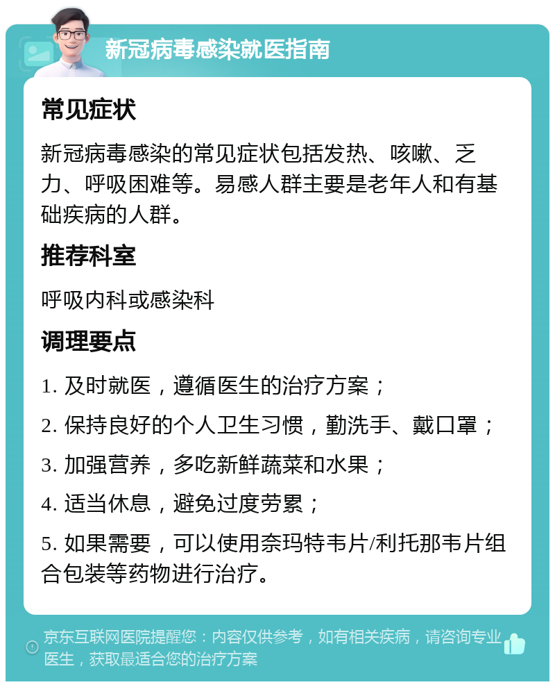 新冠病毒感染就医指南 常见症状 新冠病毒感染的常见症状包括发热、咳嗽、乏力、呼吸困难等。易感人群主要是老年人和有基础疾病的人群。 推荐科室 呼吸内科或感染科 调理要点 1. 及时就医，遵循医生的治疗方案； 2. 保持良好的个人卫生习惯，勤洗手、戴口罩； 3. 加强营养，多吃新鲜蔬菜和水果； 4. 适当休息，避免过度劳累； 5. 如果需要，可以使用奈玛特韦片/利托那韦片组合包装等药物进行治疗。