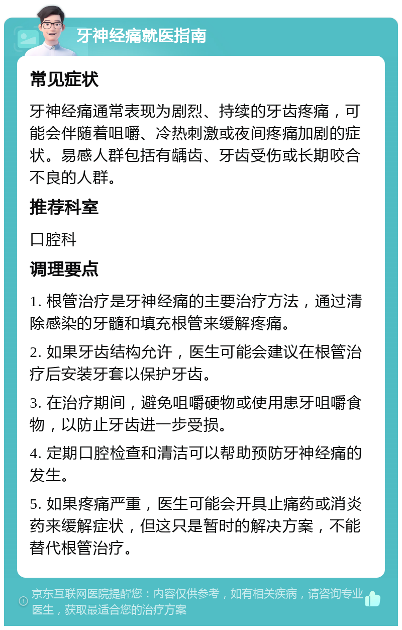 牙神经痛就医指南 常见症状 牙神经痛通常表现为剧烈、持续的牙齿疼痛，可能会伴随着咀嚼、冷热刺激或夜间疼痛加剧的症状。易感人群包括有龋齿、牙齿受伤或长期咬合不良的人群。 推荐科室 口腔科 调理要点 1. 根管治疗是牙神经痛的主要治疗方法，通过清除感染的牙髓和填充根管来缓解疼痛。 2. 如果牙齿结构允许，医生可能会建议在根管治疗后安装牙套以保护牙齿。 3. 在治疗期间，避免咀嚼硬物或使用患牙咀嚼食物，以防止牙齿进一步受损。 4. 定期口腔检查和清洁可以帮助预防牙神经痛的发生。 5. 如果疼痛严重，医生可能会开具止痛药或消炎药来缓解症状，但这只是暂时的解决方案，不能替代根管治疗。