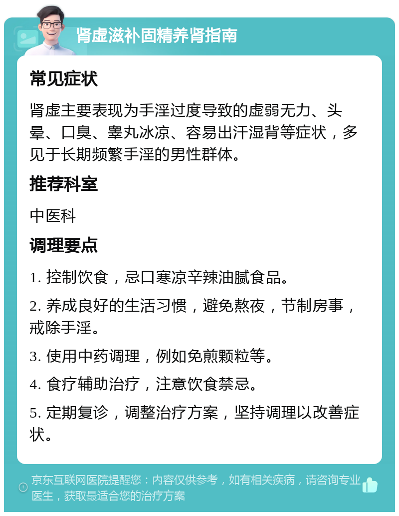 肾虚滋补固精养肾指南 常见症状 肾虚主要表现为手淫过度导致的虚弱无力、头晕、口臭、睾丸冰凉、容易出汗湿背等症状，多见于长期频繁手淫的男性群体。 推荐科室 中医科 调理要点 1. 控制饮食，忌口寒凉辛辣油腻食品。 2. 养成良好的生活习惯，避免熬夜，节制房事，戒除手淫。 3. 使用中药调理，例如免煎颗粒等。 4. 食疗辅助治疗，注意饮食禁忌。 5. 定期复诊，调整治疗方案，坚持调理以改善症状。