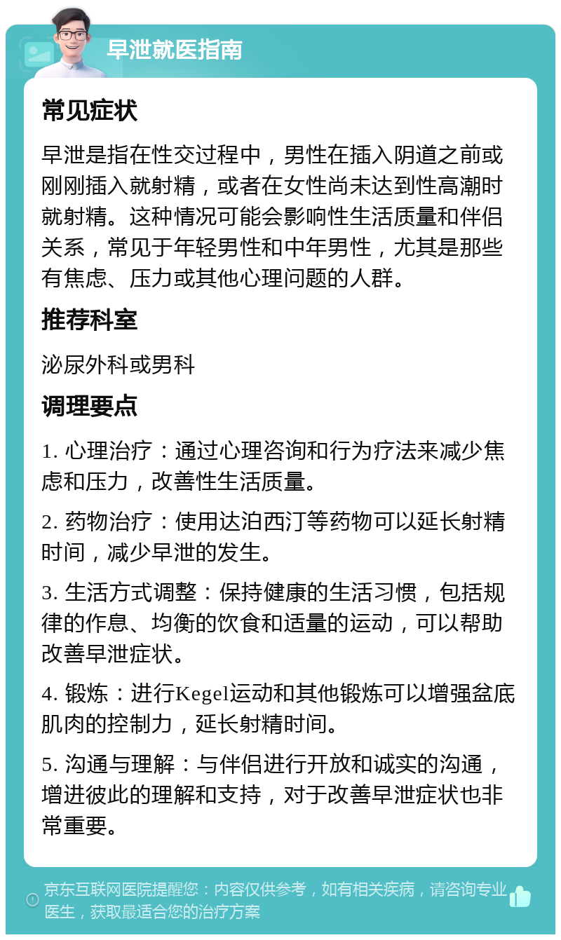 早泄就医指南 常见症状 早泄是指在性交过程中，男性在插入阴道之前或刚刚插入就射精，或者在女性尚未达到性高潮时就射精。这种情况可能会影响性生活质量和伴侣关系，常见于年轻男性和中年男性，尤其是那些有焦虑、压力或其他心理问题的人群。 推荐科室 泌尿外科或男科 调理要点 1. 心理治疗：通过心理咨询和行为疗法来减少焦虑和压力，改善性生活质量。 2. 药物治疗：使用达泊西汀等药物可以延长射精时间，减少早泄的发生。 3. 生活方式调整：保持健康的生活习惯，包括规律的作息、均衡的饮食和适量的运动，可以帮助改善早泄症状。 4. 锻炼：进行Kegel运动和其他锻炼可以增强盆底肌肉的控制力，延长射精时间。 5. 沟通与理解：与伴侣进行开放和诚实的沟通，增进彼此的理解和支持，对于改善早泄症状也非常重要。