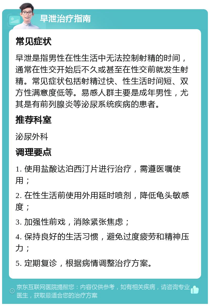 早泄治疗指南 常见症状 早泄是指男性在性生活中无法控制射精的时间，通常在性交开始后不久或甚至在性交前就发生射精。常见症状包括射精过快、性生活时间短、双方性满意度低等。易感人群主要是成年男性，尤其是有前列腺炎等泌尿系统疾病的患者。 推荐科室 泌尿外科 调理要点 1. 使用盐酸达泊西汀片进行治疗，需遵医嘱使用； 2. 在性生活前使用外用延时喷剂，降低龟头敏感度； 3. 加强性前戏，消除紧张焦虑； 4. 保持良好的生活习惯，避免过度疲劳和精神压力； 5. 定期复诊，根据病情调整治疗方案。