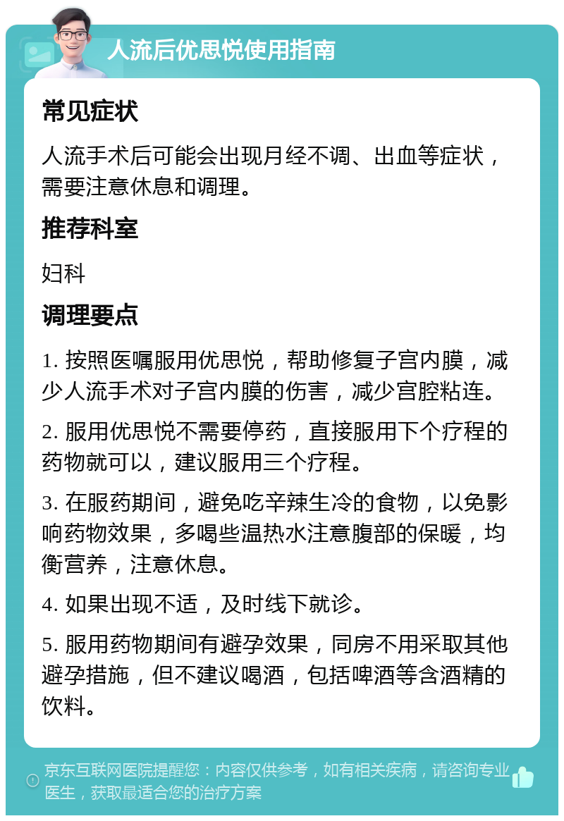 人流后优思悦使用指南 常见症状 人流手术后可能会出现月经不调、出血等症状，需要注意休息和调理。 推荐科室 妇科 调理要点 1. 按照医嘱服用优思悦，帮助修复子宫内膜，减少人流手术对子宫内膜的伤害，减少宫腔粘连。 2. 服用优思悦不需要停药，直接服用下个疗程的药物就可以，建议服用三个疗程。 3. 在服药期间，避免吃辛辣生冷的食物，以免影响药物效果，多喝些温热水注意腹部的保暖，均衡营养，注意休息。 4. 如果出现不适，及时线下就诊。 5. 服用药物期间有避孕效果，同房不用采取其他避孕措施，但不建议喝酒，包括啤酒等含酒精的饮料。