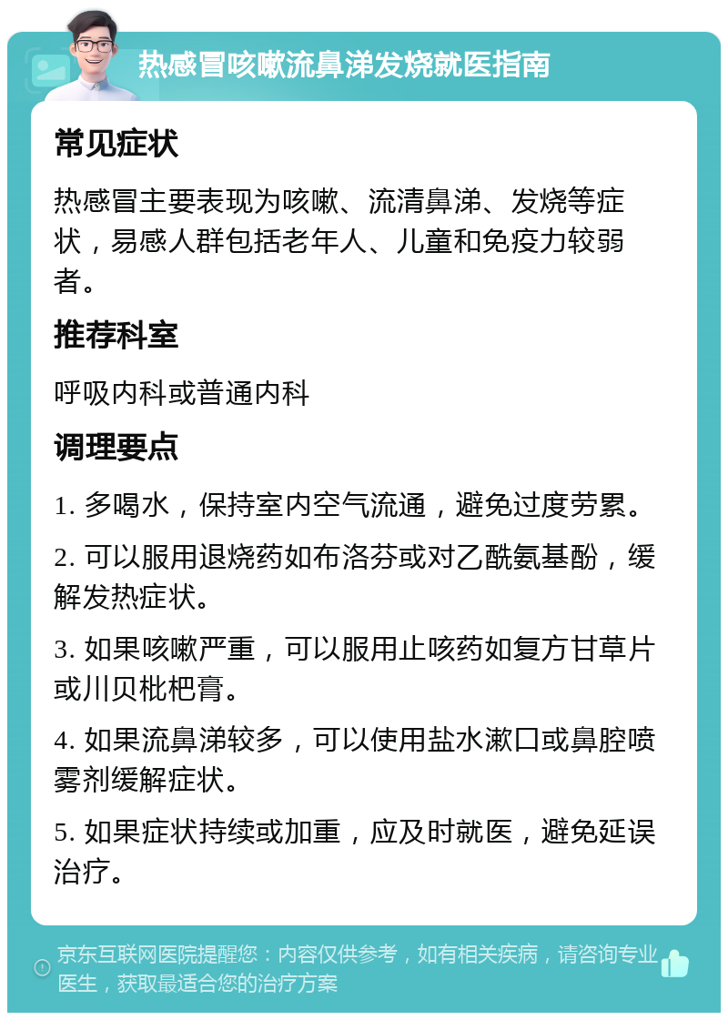 热感冒咳嗽流鼻涕发烧就医指南 常见症状 热感冒主要表现为咳嗽、流清鼻涕、发烧等症状，易感人群包括老年人、儿童和免疫力较弱者。 推荐科室 呼吸内科或普通内科 调理要点 1. 多喝水，保持室内空气流通，避免过度劳累。 2. 可以服用退烧药如布洛芬或对乙酰氨基酚，缓解发热症状。 3. 如果咳嗽严重，可以服用止咳药如复方甘草片或川贝枇杷膏。 4. 如果流鼻涕较多，可以使用盐水漱口或鼻腔喷雾剂缓解症状。 5. 如果症状持续或加重，应及时就医，避免延误治疗。