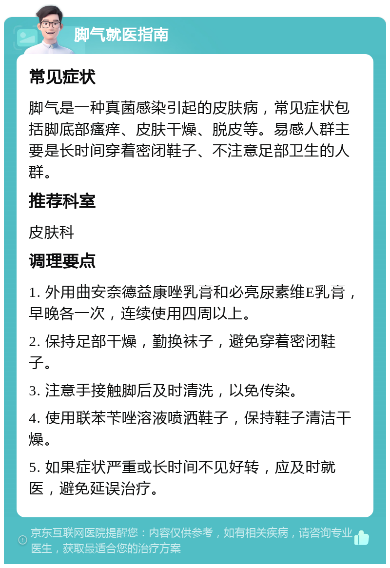 脚气就医指南 常见症状 脚气是一种真菌感染引起的皮肤病，常见症状包括脚底部瘙痒、皮肤干燥、脱皮等。易感人群主要是长时间穿着密闭鞋子、不注意足部卫生的人群。 推荐科室 皮肤科 调理要点 1. 外用曲安奈德益康唑乳膏和必亮尿素维E乳膏，早晚各一次，连续使用四周以上。 2. 保持足部干燥，勤换袜子，避免穿着密闭鞋子。 3. 注意手接触脚后及时清洗，以免传染。 4. 使用联苯苄唑溶液喷洒鞋子，保持鞋子清洁干燥。 5. 如果症状严重或长时间不见好转，应及时就医，避免延误治疗。