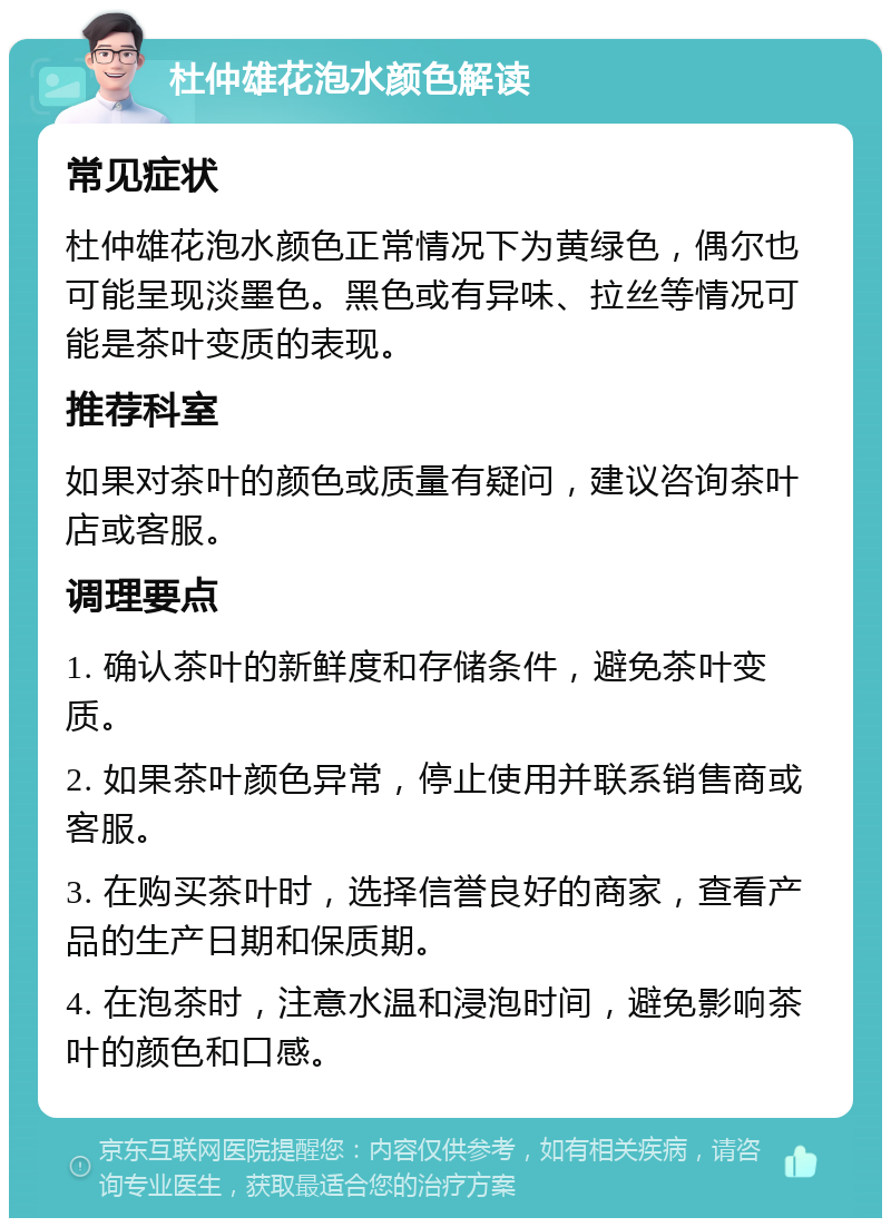 杜仲雄花泡水颜色解读 常见症状 杜仲雄花泡水颜色正常情况下为黄绿色，偶尔也可能呈现淡墨色。黑色或有异味、拉丝等情况可能是茶叶变质的表现。 推荐科室 如果对茶叶的颜色或质量有疑问，建议咨询茶叶店或客服。 调理要点 1. 确认茶叶的新鲜度和存储条件，避免茶叶变质。 2. 如果茶叶颜色异常，停止使用并联系销售商或客服。 3. 在购买茶叶时，选择信誉良好的商家，查看产品的生产日期和保质期。 4. 在泡茶时，注意水温和浸泡时间，避免影响茶叶的颜色和口感。