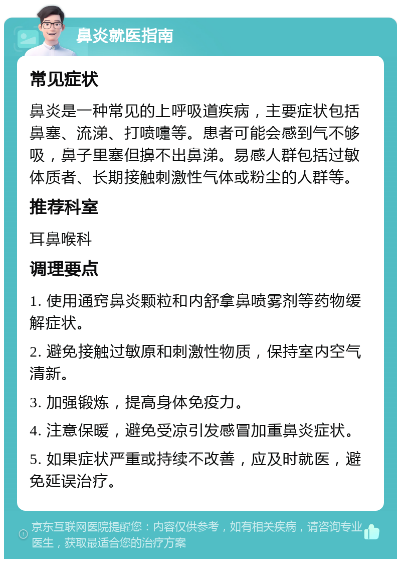 鼻炎就医指南 常见症状 鼻炎是一种常见的上呼吸道疾病，主要症状包括鼻塞、流涕、打喷嚏等。患者可能会感到气不够吸，鼻子里塞但擤不出鼻涕。易感人群包括过敏体质者、长期接触刺激性气体或粉尘的人群等。 推荐科室 耳鼻喉科 调理要点 1. 使用通窍鼻炎颗粒和内舒拿鼻喷雾剂等药物缓解症状。 2. 避免接触过敏原和刺激性物质，保持室内空气清新。 3. 加强锻炼，提高身体免疫力。 4. 注意保暖，避免受凉引发感冒加重鼻炎症状。 5. 如果症状严重或持续不改善，应及时就医，避免延误治疗。