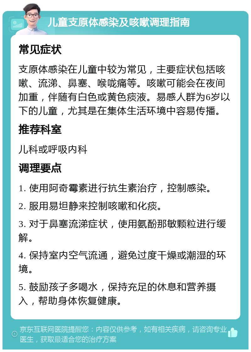 儿童支原体感染及咳嗽调理指南 常见症状 支原体感染在儿童中较为常见，主要症状包括咳嗽、流涕、鼻塞、喉咙痛等。咳嗽可能会在夜间加重，伴随有白色或黄色痰液。易感人群为6岁以下的儿童，尤其是在集体生活环境中容易传播。 推荐科室 儿科或呼吸内科 调理要点 1. 使用阿奇霉素进行抗生素治疗，控制感染。 2. 服用易坦静来控制咳嗽和化痰。 3. 对于鼻塞流涕症状，使用氨酚那敏颗粒进行缓解。 4. 保持室内空气流通，避免过度干燥或潮湿的环境。 5. 鼓励孩子多喝水，保持充足的休息和营养摄入，帮助身体恢复健康。