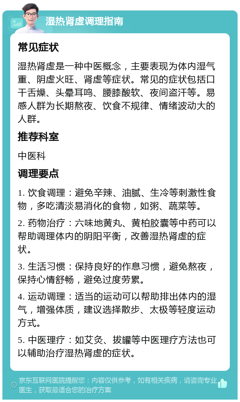 湿热肾虚调理指南 常见症状 湿热肾虚是一种中医概念，主要表现为体内湿气重、阴虚火旺、肾虚等症状。常见的症状包括口干舌燥、头晕耳鸣、腰膝酸软、夜间盗汗等。易感人群为长期熬夜、饮食不规律、情绪波动大的人群。 推荐科室 中医科 调理要点 1. 饮食调理：避免辛辣、油腻、生冷等刺激性食物，多吃清淡易消化的食物，如粥、蔬菜等。 2. 药物治疗：六味地黄丸、黄柏胶囊等中药可以帮助调理体内的阴阳平衡，改善湿热肾虚的症状。 3. 生活习惯：保持良好的作息习惯，避免熬夜，保持心情舒畅，避免过度劳累。 4. 运动调理：适当的运动可以帮助排出体内的湿气，增强体质，建议选择散步、太极等轻度运动方式。 5. 中医理疗：如艾灸、拔罐等中医理疗方法也可以辅助治疗湿热肾虚的症状。