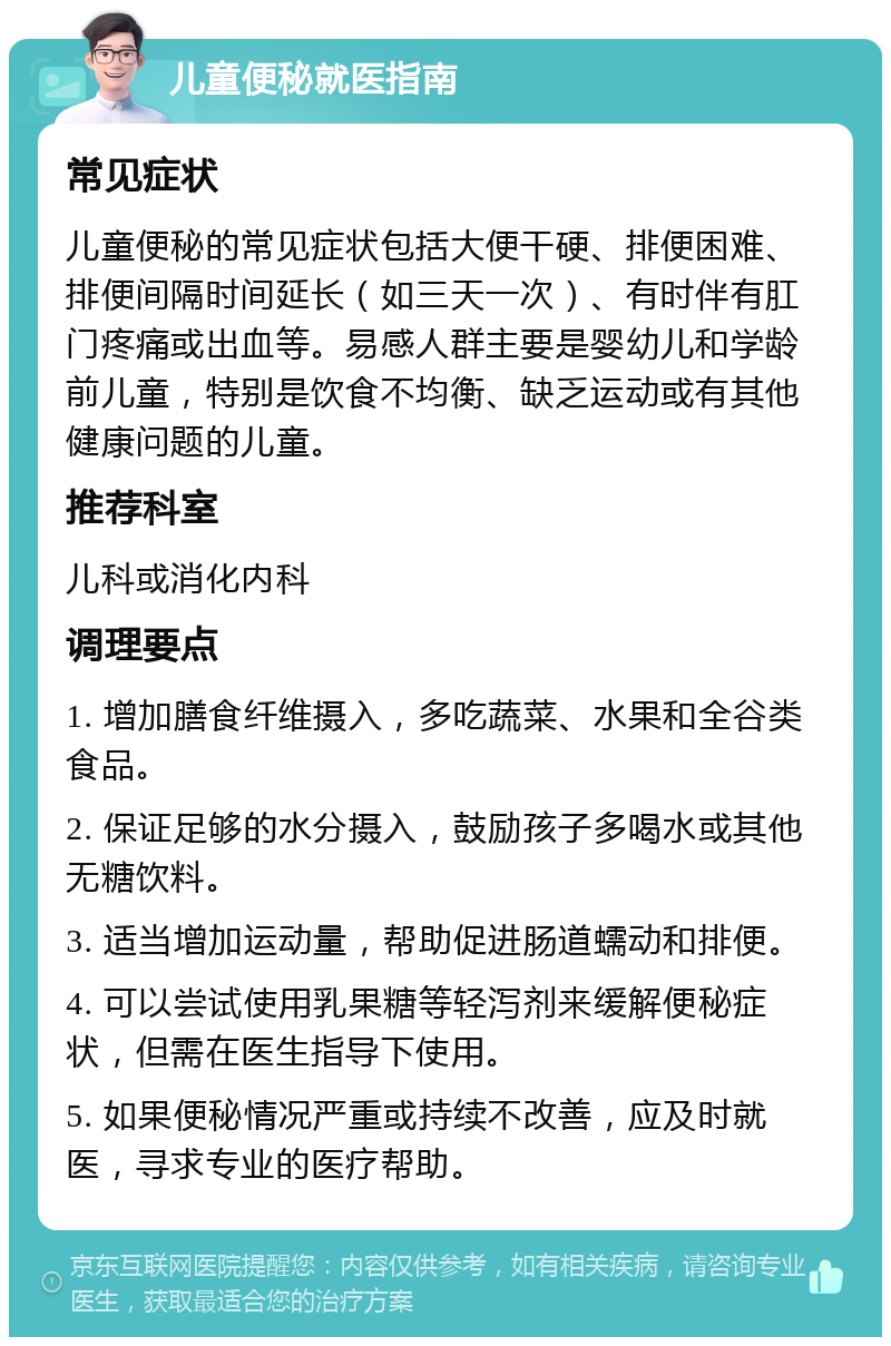 儿童便秘就医指南 常见症状 儿童便秘的常见症状包括大便干硬、排便困难、排便间隔时间延长（如三天一次）、有时伴有肛门疼痛或出血等。易感人群主要是婴幼儿和学龄前儿童，特别是饮食不均衡、缺乏运动或有其他健康问题的儿童。 推荐科室 儿科或消化内科 调理要点 1. 增加膳食纤维摄入，多吃蔬菜、水果和全谷类食品。 2. 保证足够的水分摄入，鼓励孩子多喝水或其他无糖饮料。 3. 适当增加运动量，帮助促进肠道蠕动和排便。 4. 可以尝试使用乳果糖等轻泻剂来缓解便秘症状，但需在医生指导下使用。 5. 如果便秘情况严重或持续不改善，应及时就医，寻求专业的医疗帮助。